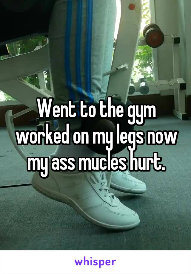 Went to the gym worked on my legs now my ass mucles hurt.