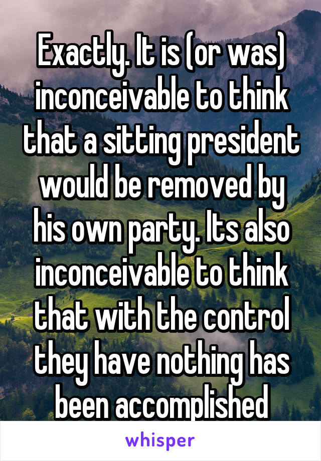 Exactly. It is (or was) inconceivable to think that a sitting president would be removed by his own party. Its also inconceivable to think that with the control they have nothing has been accomplished