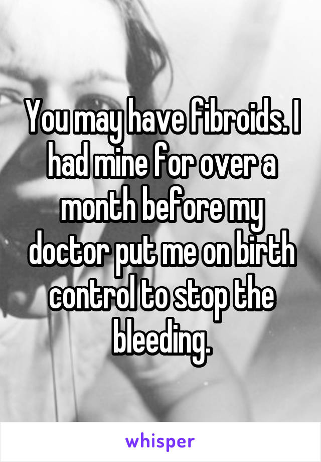 You may have fibroids. I had mine for over a month before my doctor put me on birth control to stop the bleeding.