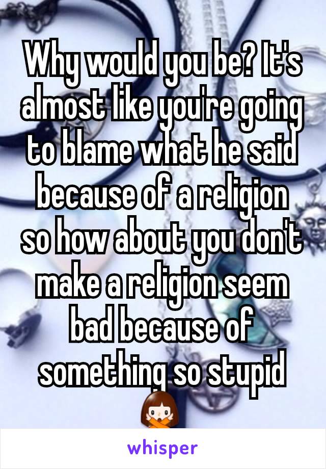 Why would you be? It's almost like you're going to blame what he said because of a religion so how about you don't make a religion seem bad because of something so stupid 🙅‍♀️ 