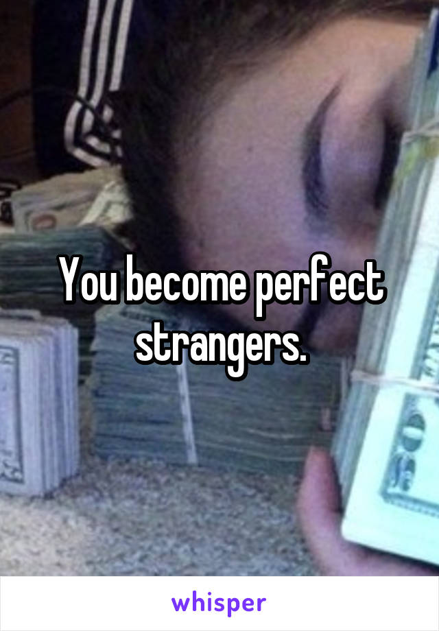 You become perfect strangers.