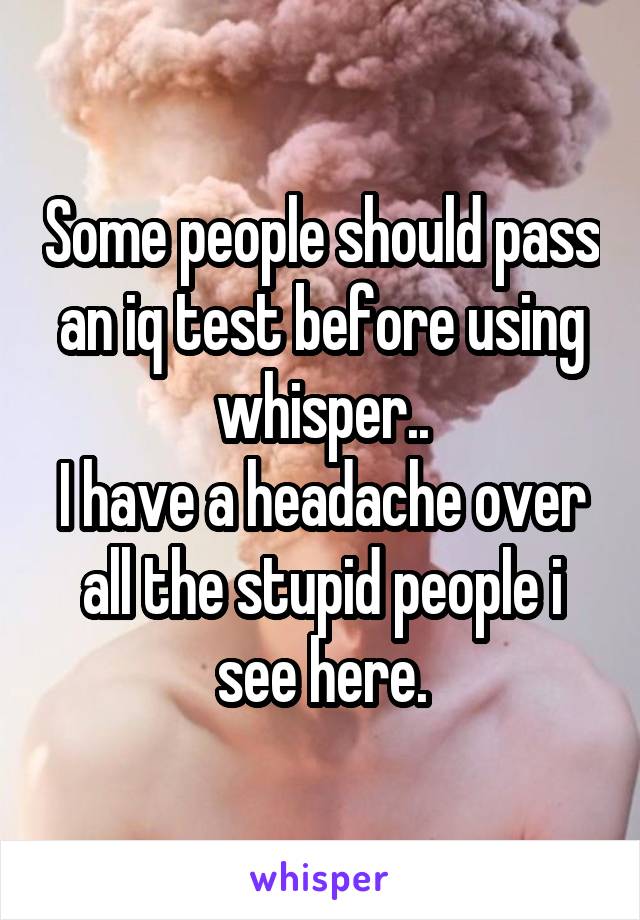 Some people should pass an iq test before using whisper..
I have a headache over all the stupid people i see here.