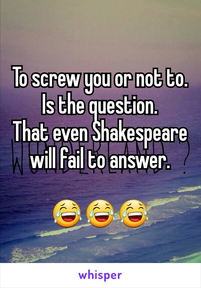 To screw you or not to.
Is the question.
That even Shakespeare will fail to answer.

😂😂😂