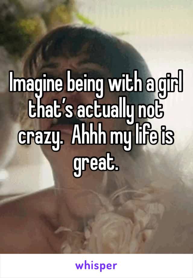 Imagine being with a girl that’s actually not crazy.  Ahhh my life is great.