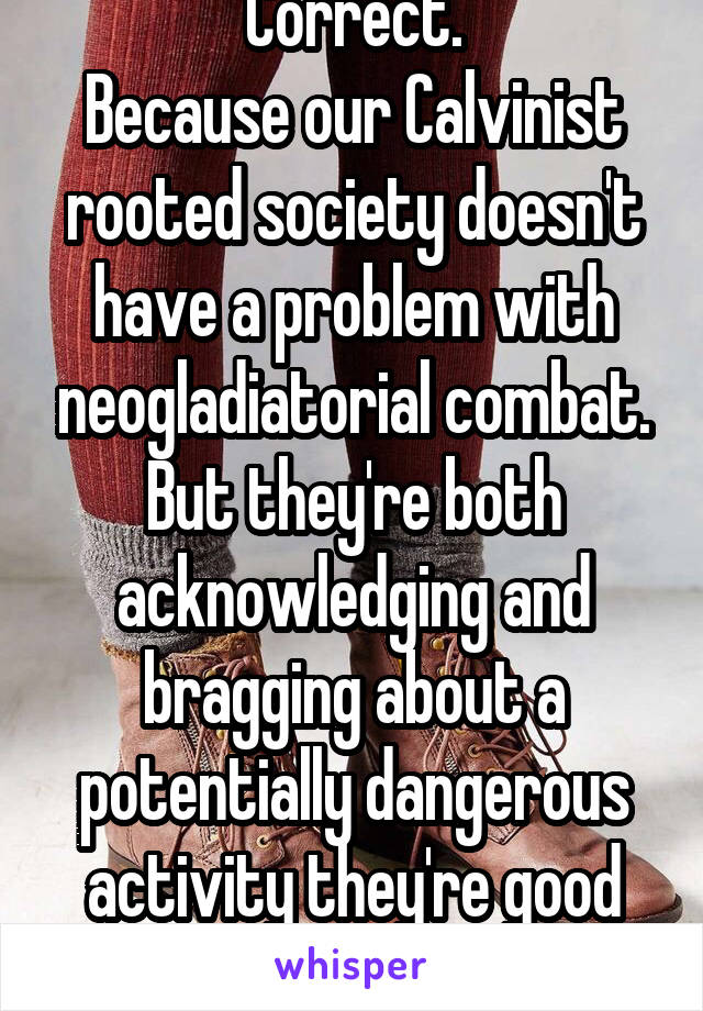 Correct.
Because our Calvinist rooted society doesn't have a problem with neogladiatorial combat.
But they're both acknowledging and bragging about a potentially dangerous activity they're good at.