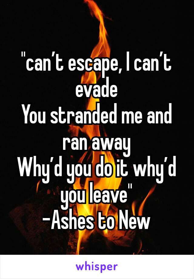 "can’t escape, I can’t evade
You stranded me and ran away
Why’d you do it why’d you leave"
-Ashes to New