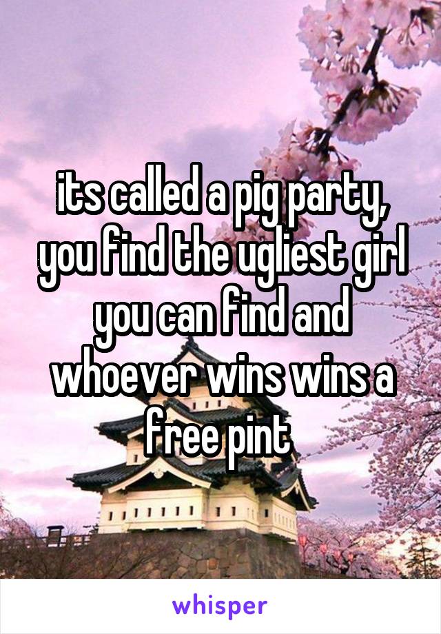 its called a pig party, you find the ugliest girl you can find and whoever wins wins a free pint 