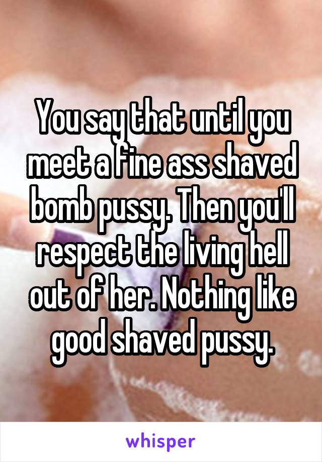 You say that until you meet a fine ass shaved bomb pussy. Then you'll respect the living hell out of her. Nothing like good shaved pussy.