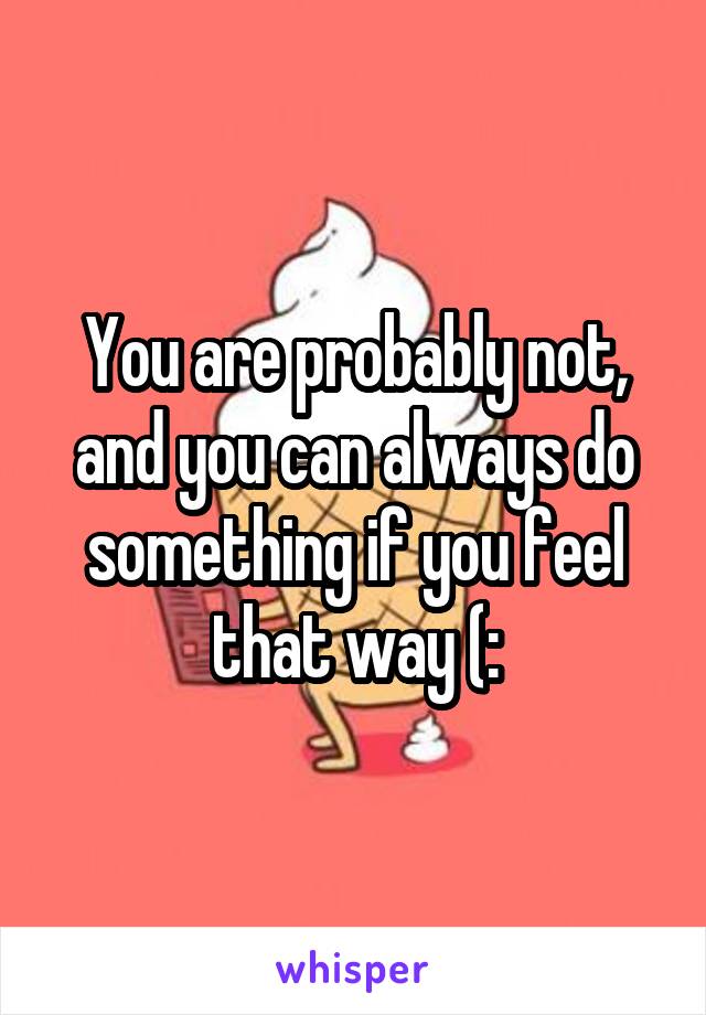 You are probably not, and you can always do something if you feel that way (: