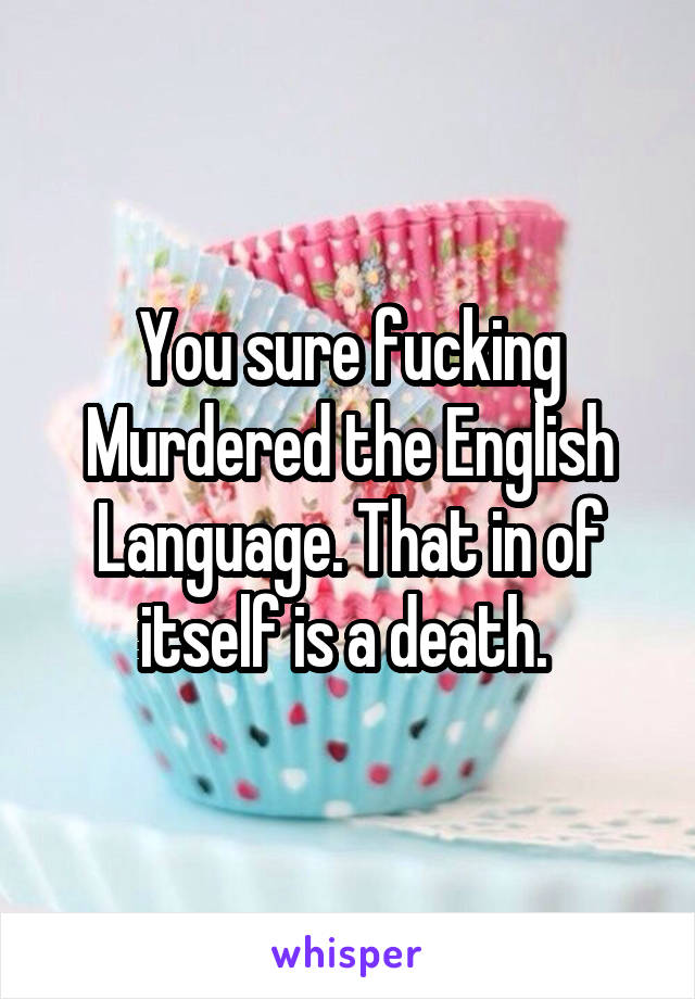 You sure fucking Murdered the English Language. That in of itself is a death. 