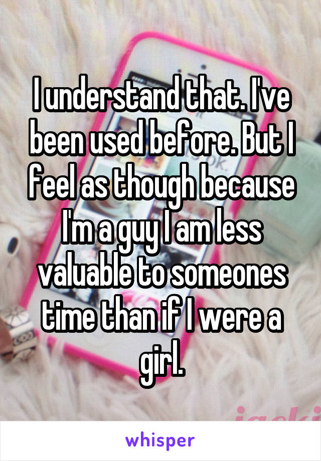 I understand that. I've been used before. But I feel as though because I'm a guy I am less valuable to someones time than if I were a girl.