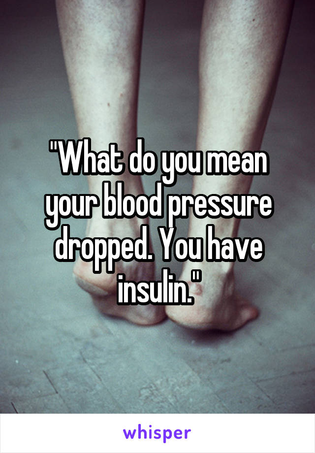 "What do you mean your blood pressure dropped. You have insulin."