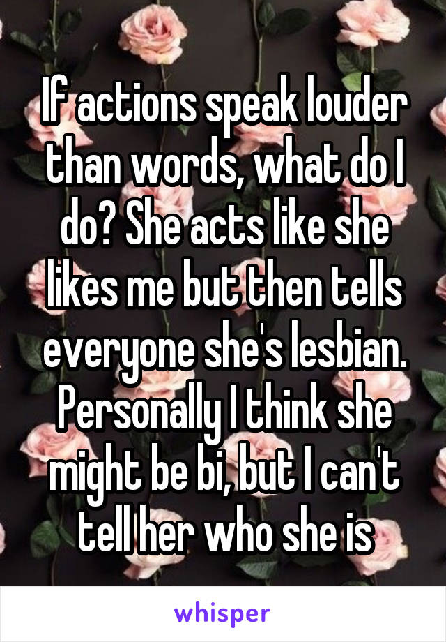 If actions speak louder than words, what do I do? She acts like she likes me but then tells everyone she's lesbian. Personally I think she might be bi, but I can't tell her who she is