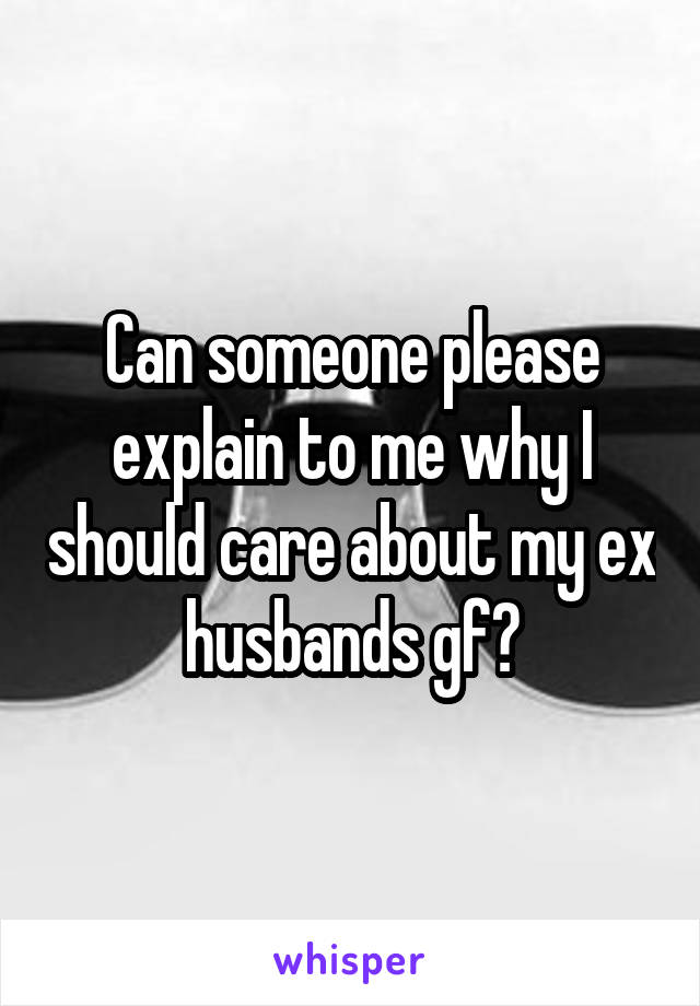 Can someone please explain to me why I should care about my ex husbands gf?