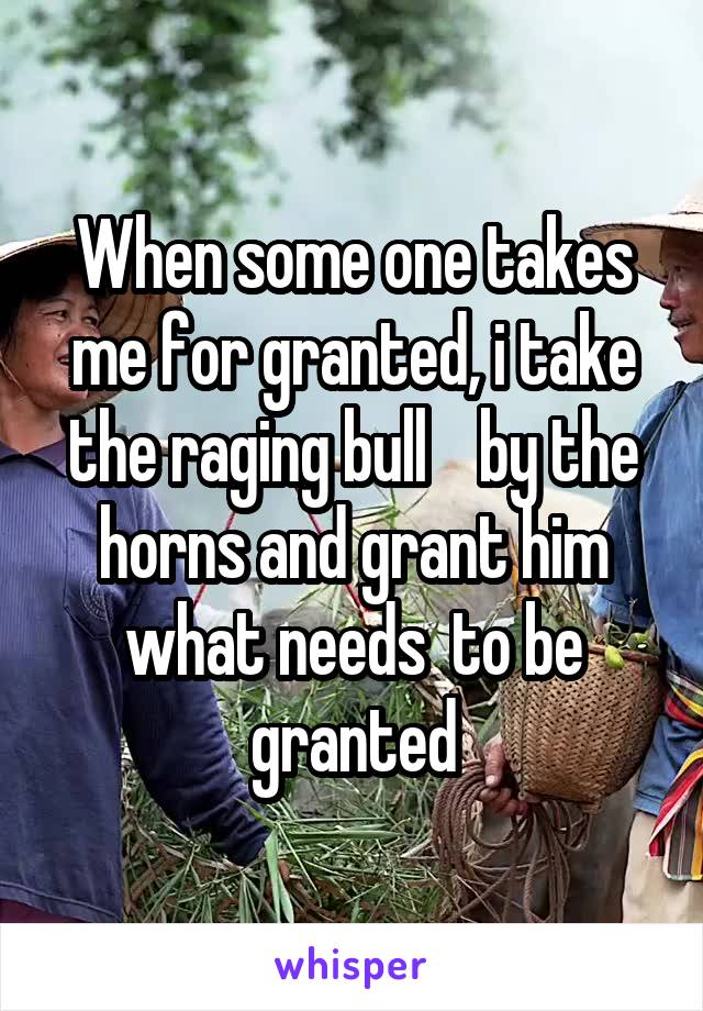When some one takes me for granted, i take the raging bull    by the horns and grant him what needs  to be granted
