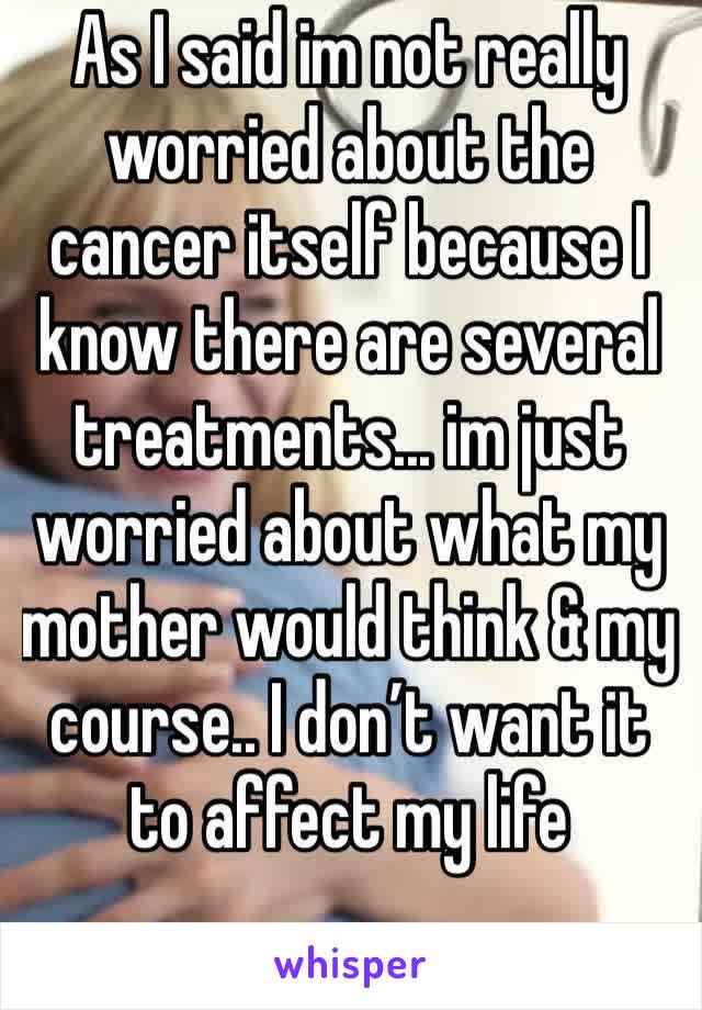 As I said im not really worried about the cancer itself because I know there are several treatments... im just worried about what my mother would think & my course.. I don’t want it to affect my life