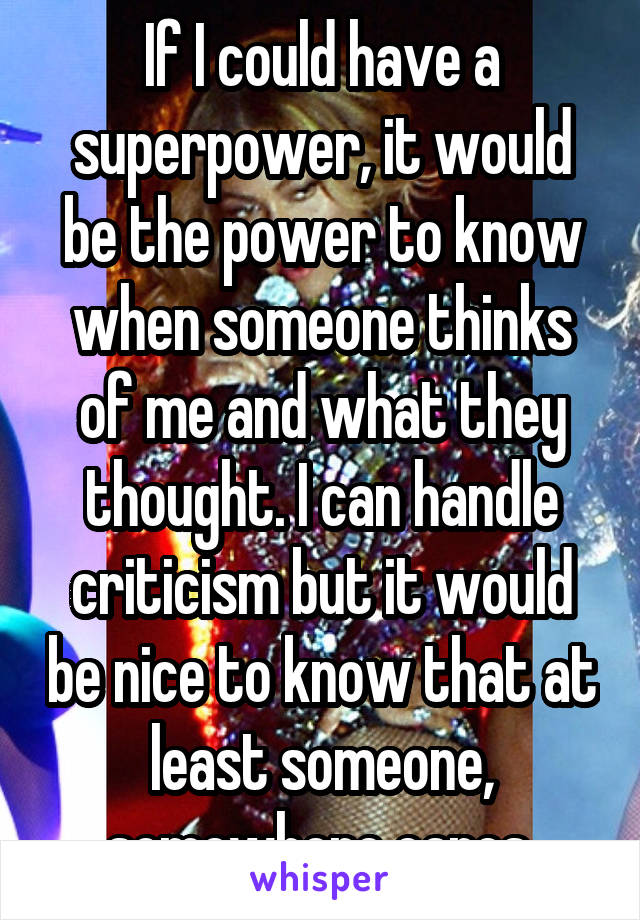 If I could have a superpower, it would be the power to know when someone thinks of me and what they thought. I can handle criticism but it would be nice to know that at least someone, somewhere cares.