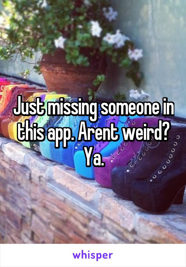 Just missing someone in this app. Arent weird? Ya.