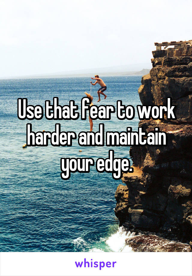 Use that fear to work harder and maintain your edge.