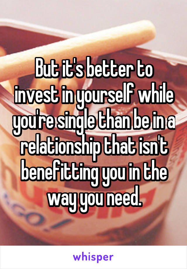 But it's better to invest in yourself while you're single than be in a relationship that isn't benefitting you in the way you need.