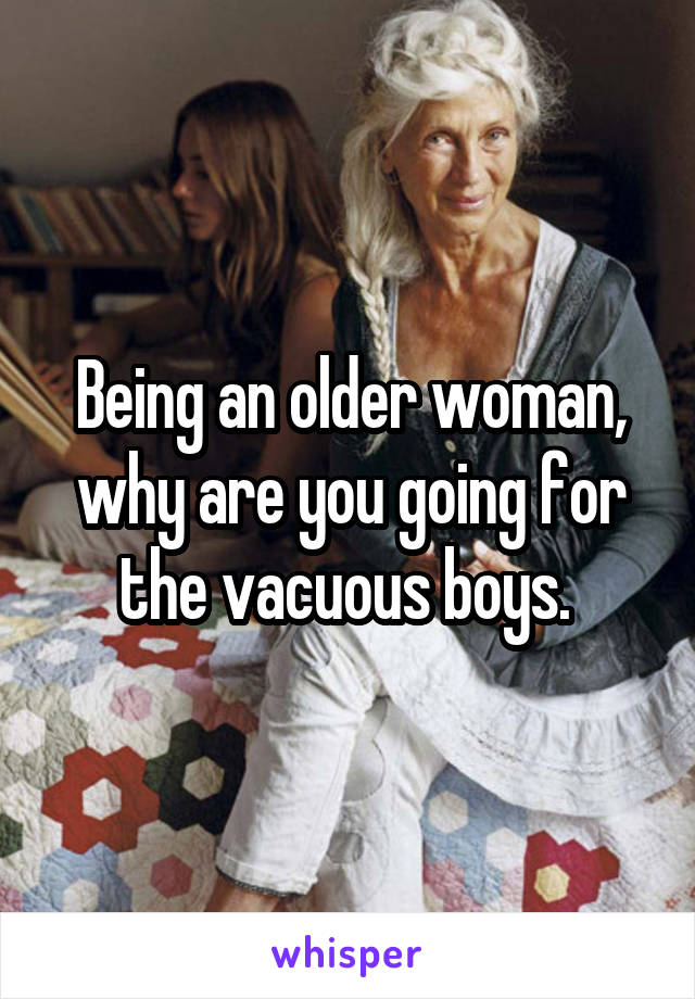 Being an older woman, why are you going for the vacuous boys. 
