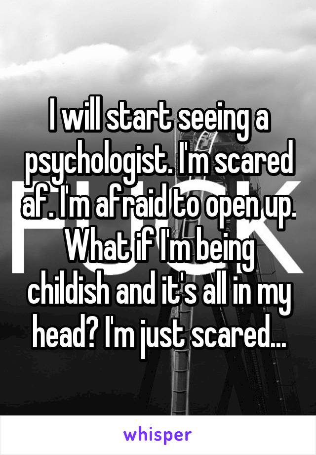 I will start seeing a psychologist. I'm scared af. I'm afraid to open up. What if I'm being childish and it's all in my head? I'm just scared...