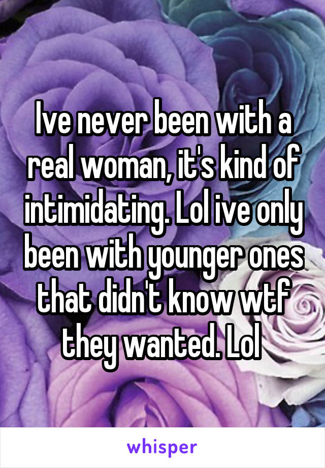 Ive never been with a real woman, it's kind of intimidating. Lol ive only been with younger ones that didn't know wtf they wanted. Lol 