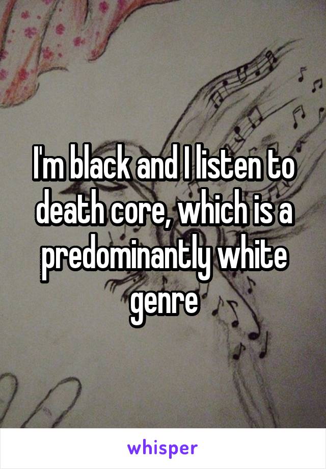 I'm black and I listen to death core, which is a predominantly white genre