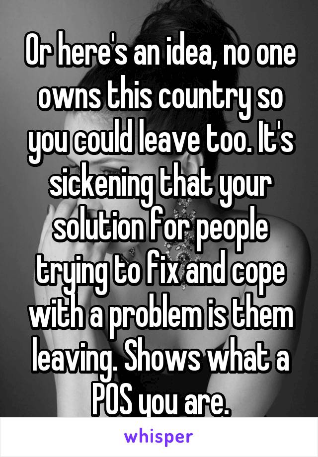 Or here's an idea, no one owns this country so you could leave too. It's sickening that your solution for people trying to fix and cope with a problem is them leaving. Shows what a POS you are.