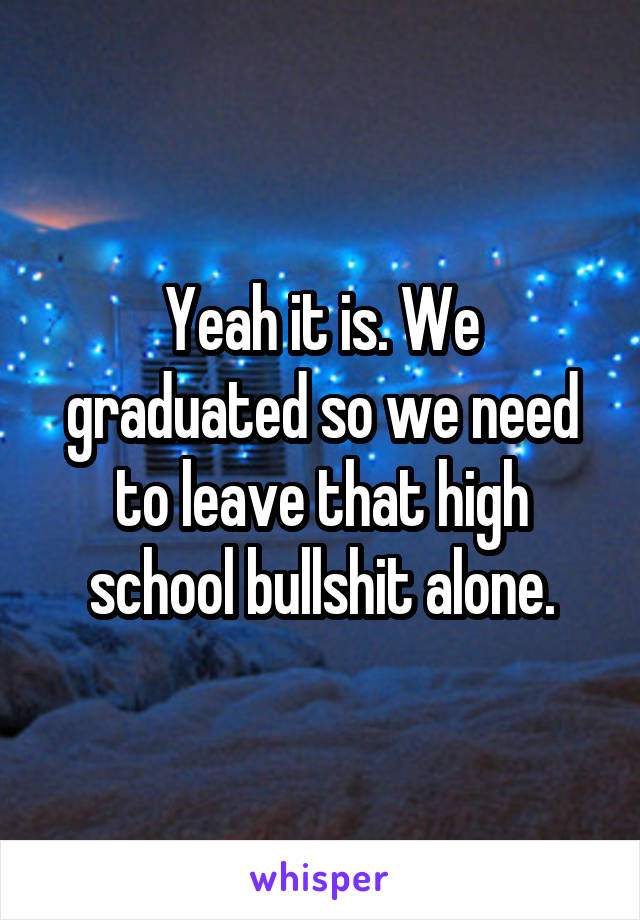 Yeah it is. We graduated so we need to leave that high school bullshit alone.