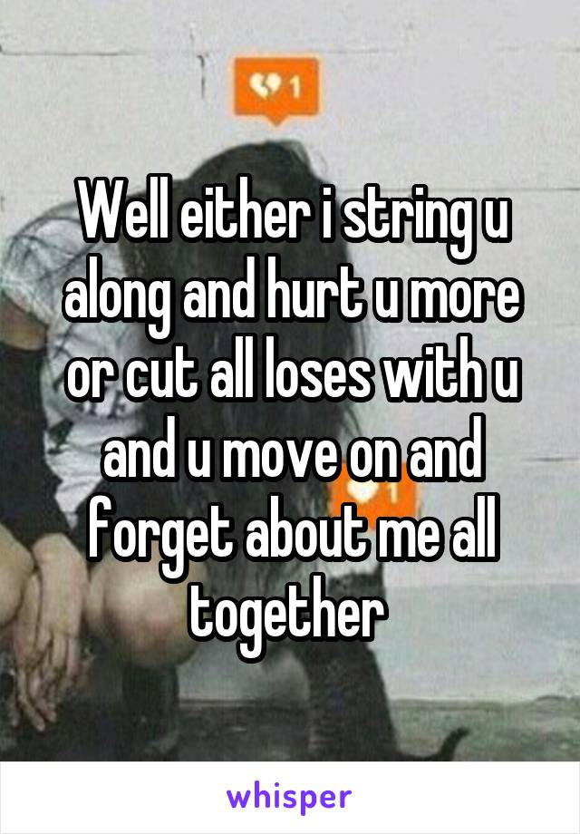 Well either i string u along and hurt u more or cut all loses with u and u move on and forget about me all together 