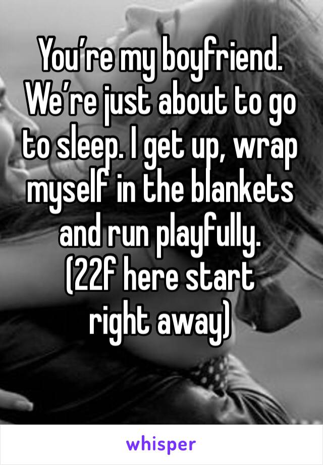 You’re my boyfriend. We’re just about to go to sleep. I get up, wrap myself in the blankets and run playfully.
(22f here start right away)