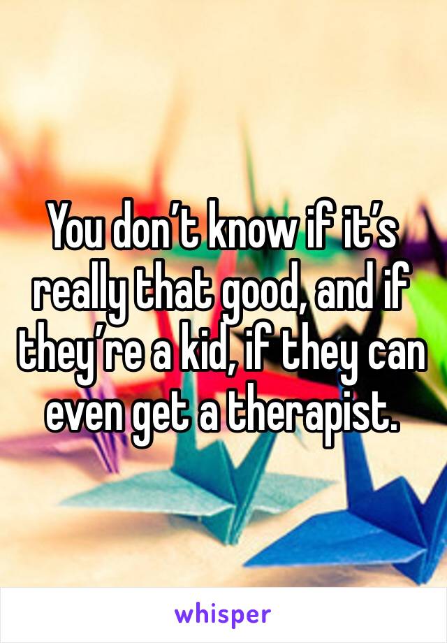 You don’t know if it’s really that good, and if they’re a kid, if they can even get a therapist.
