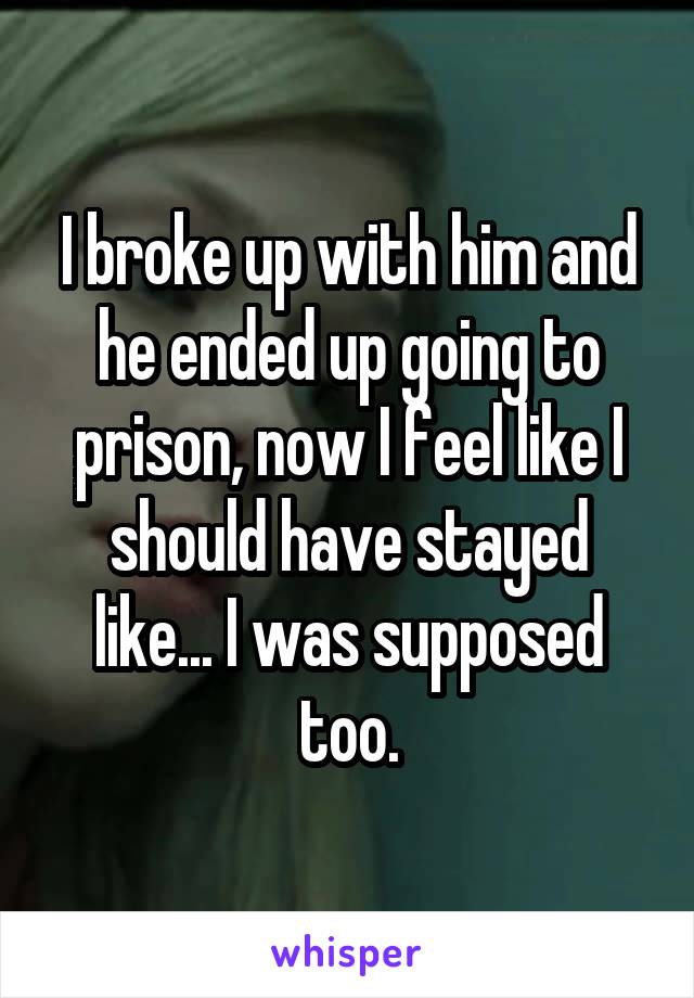 I broke up with him and he ended up going to prison, now I feel like I should have stayed like... I was supposed too.