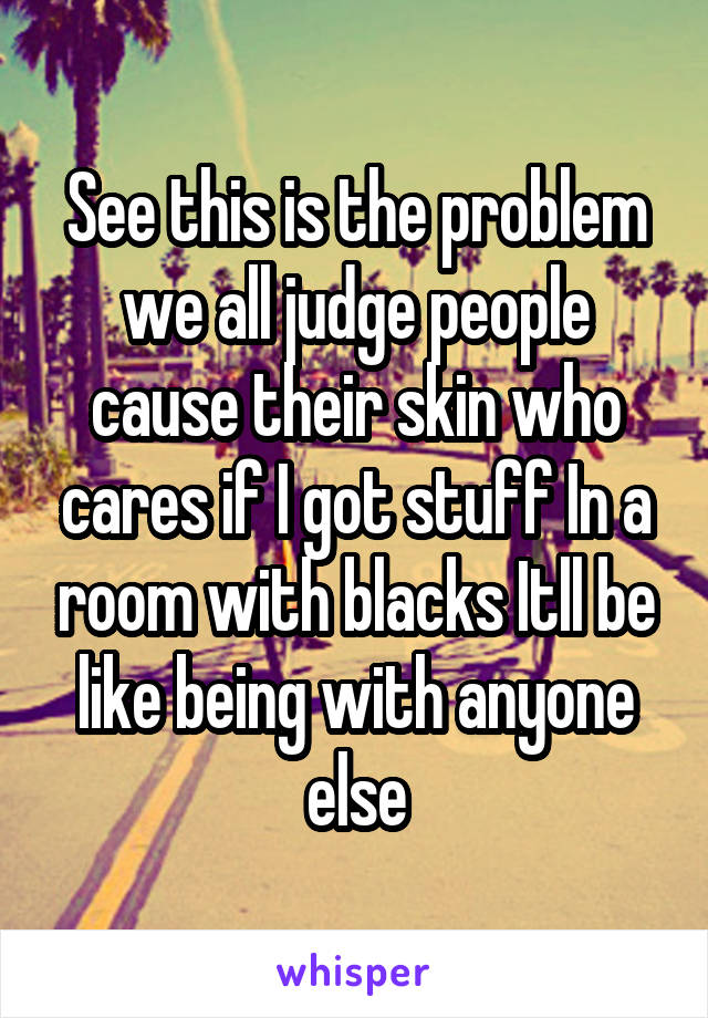 See this is the problem we all judge people cause their skin who cares if I got stuff In a room with blacks Itll be like being with anyone else