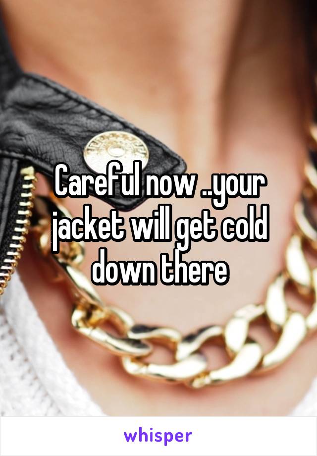 Careful now ..your jacket will get cold down there