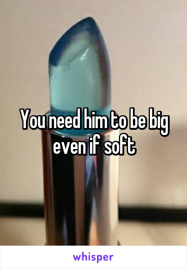 You need him to be big even if soft