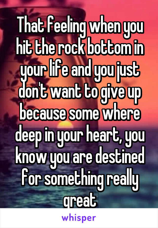 That feeling when you hit the rock bottom in your life and you just don't want to give up because some where deep in your heart, you know you are destined for something really great