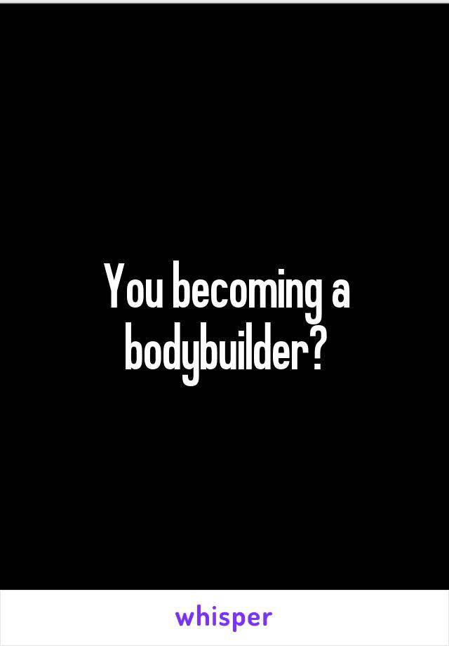 You becoming a bodybuilder?