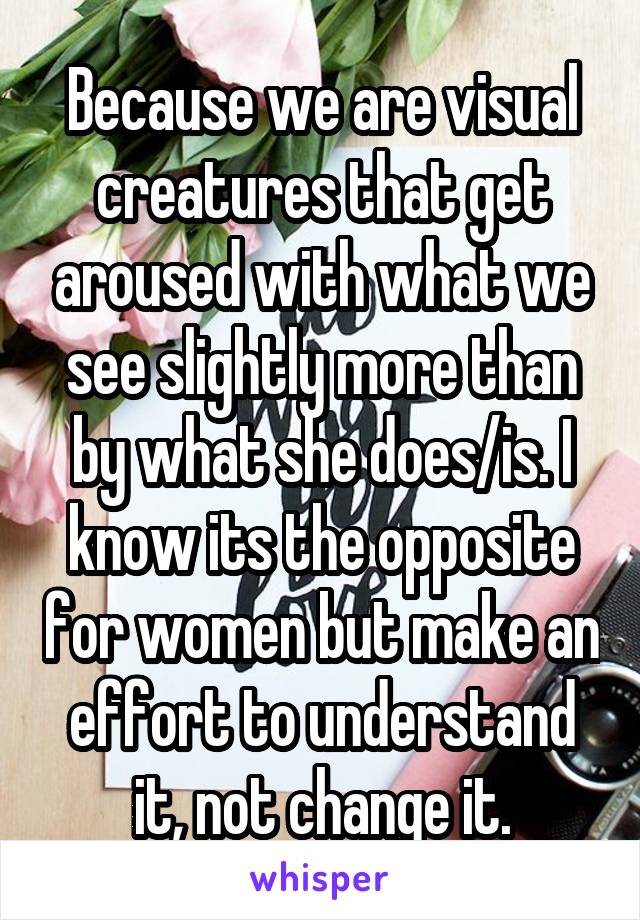 Because we are visual creatures that get aroused with what we see slightly more than by what she does/is. I know its the opposite for women but make an effort to understand it, not change it.