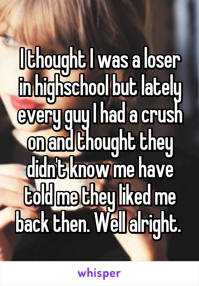 I thought I was a loser in highschool but lately every guy I had a crush on and thought they didn't know me have told me they liked me back then. Well alright. 