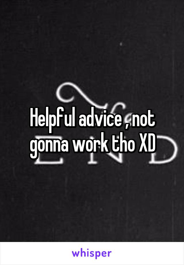 Helpful advice , not gonna work tho XD