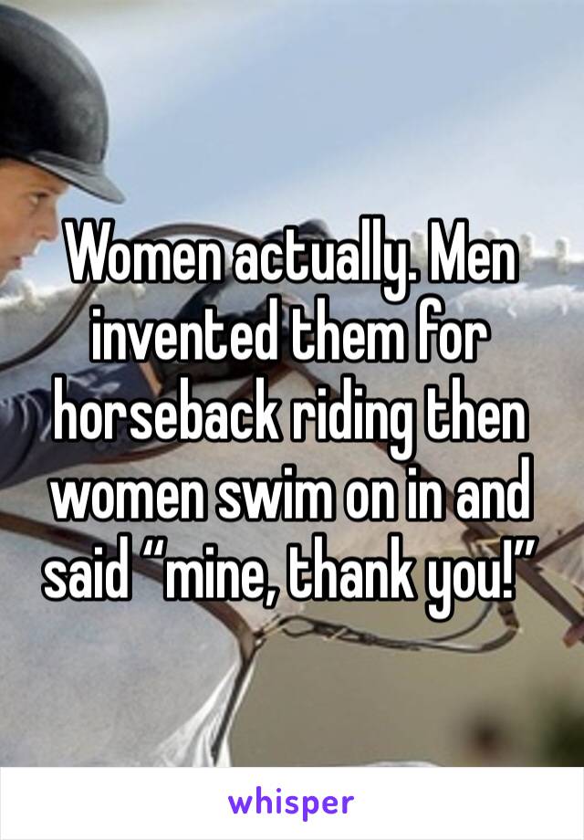 Women actually. Men invented them for horseback riding then women swim on in and said “mine, thank you!”