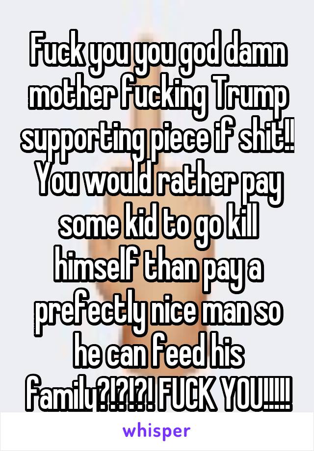 Fuck you you god damn mother fucking Trump supporting piece if shit!! You would rather pay some kid to go kill himself than pay a prefectly nice man so he can feed his family?!?!?! FUCK YOU!!!!!
