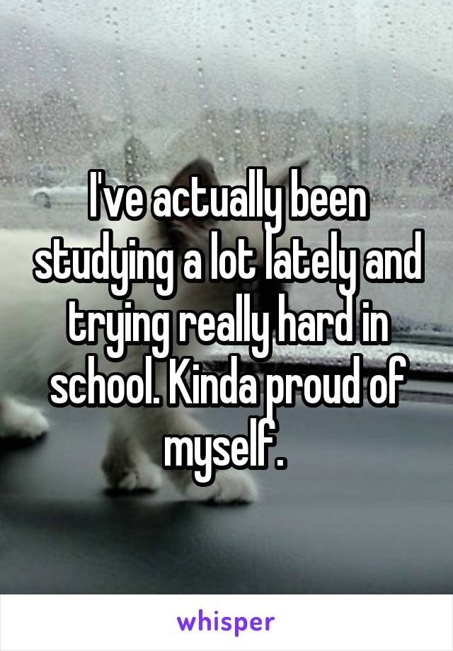 I've actually been studying a lot lately and trying really hard in school. Kinda proud of myself. 