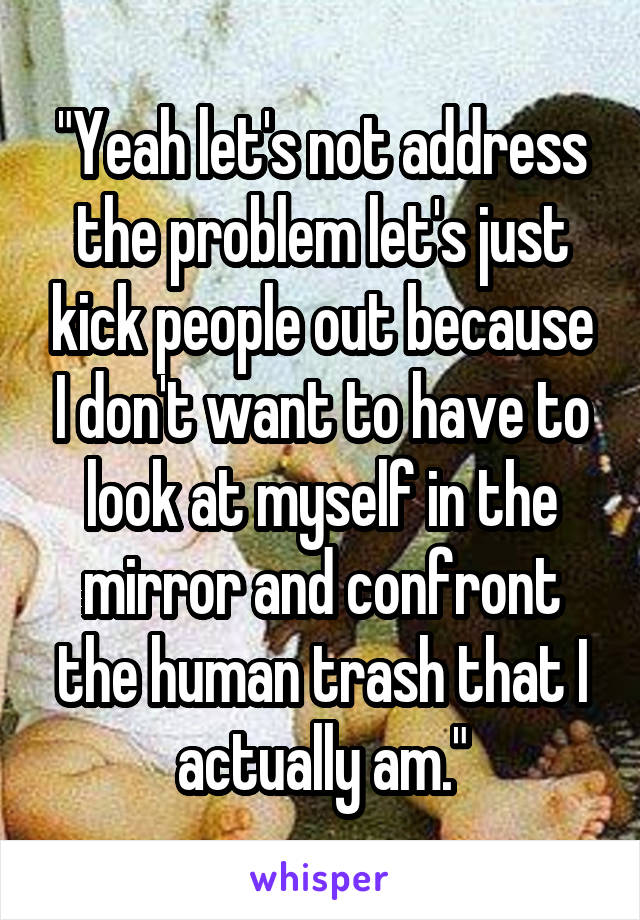 "Yeah let's not address the problem let's just kick people out because I don't want to have to look at myself in the mirror and confront the human trash that I actually am."