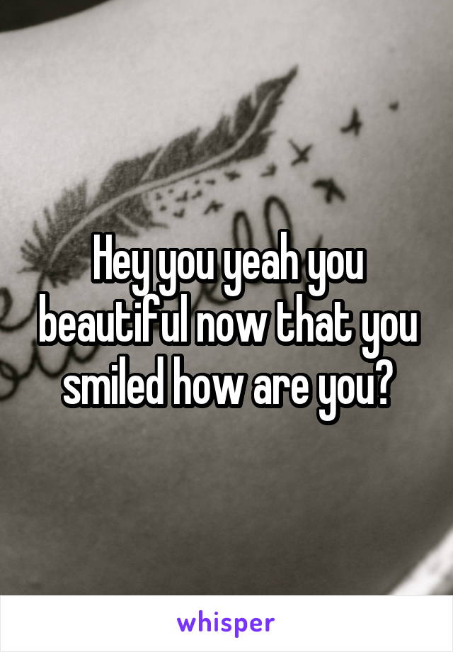 Hey you yeah you beautiful now that you smiled how are you?