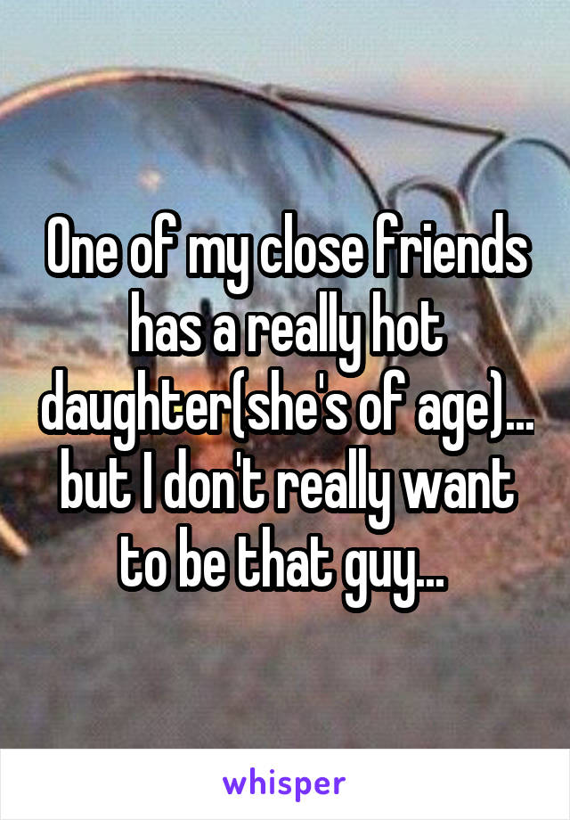 One of my close friends has a really hot daughter(she's of age)... but I don't really want to be that guy... 