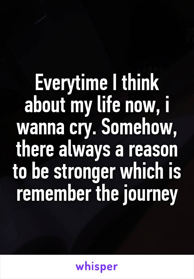 Everytime I think about my life now, i wanna cry. Somehow, there always a reason to be stronger which is remember the journey