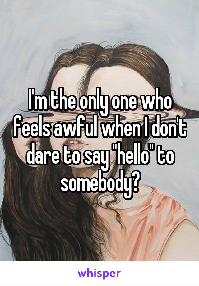 I'm the only one who feels awful when I don't dare to say "hello" to somebody?